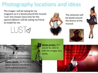 Photography locations and ideas
The images I will be taking for my
magazine as it is based around the musical                   The costumes will
‘Lust’ (my chosen story lines for the                        be based around
special edition) I will be asking my friend                  the theme of the
to model for me.                                             musical.




                                      Green screen- As I
                                      would be able to
                                                             Stage- As they would look
                                      edit the images very
                                                             more professional and
                                      easily.
                                                             look like they are from the
                                                             show itself.
 Dance studio- As the musical is
 about dance it would be a
 stereotypical location.
 