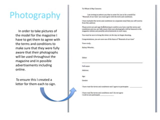 Photography
   In order to take pictures of
 the model for the magazine I
 have to get them to agree with
 the terms and conditions to
 make sure that they were fully
 aware that their photographs
 will be used throughout the
 magazine and in possible
 advertisements including
 online.

  To ensure this I created a
 letter for them each to sign.
 