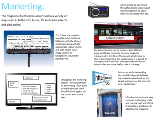 Marketing.                                                                                                              Also it would be advertised
                                                                                                                        throughout radio stations just
                                                                                                                        mentioning what its about
                                                                                                                        where its available from ect.
The magazine itself will be advertised in a variety of
ways such as billboards, buses, TV and radio adverts
and also online.


                                                          This is how my magazine
                                                          would be advertised on a                       Magazine advert
                                                          billboard, with the chosen
                                                          masthead, along with the
                                                          appropriate colour scheme
                                                          and with a front cover             Bus advertisments can be shown in two different
                                                          image used as its                  ways, and I have chosen to have my magazine
                                                          background to catch by             represented in this form. The reason why I chose to
                                                          passers eyes.                      have it advertised on a bus was because it is aimed at
                                                                                             teenagers and majority of teenagers take the bus or
                                                                                             drive so they are more likely to see it this way.


                                                                                                                     On certain social networking
                                                                                                                     sites and WebPages I will have
                    Masthead                                                                                         my magazine advertised as my
                                                               Throughout the marketing
                                                                                                                     target audience use the internet
       WOW                                                     process I have also chosen
       pug
                                                                                                                     on a regular basis.
                 Voice over explain
                                                  Cover        TV advertising. I have done
                                                  image
                 what the magazine is
                                                  shown        a simple layout of how I
                 about and why                                 would like it to appear on
                                                  here
                 people should buy it.
                                                               the screen with a voice
                                 Price and exclusive           over.                                                         Lift advertisements are very
                                 subscription deal                                                                           common in shopping malls
      Website
      address                                                                                                                and cinema’s ect and I think
                                                                                                                             it would be a good place to
                                                                                                                             advertise my magazine.
 