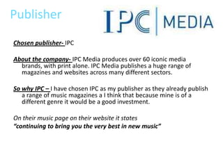 Publisher
Chosen publisher- IPC

About the company- IPC Media produces over 60 iconic media
  brands, with print alone. IPC Media publishes a huge range of
  magazines and websites across many different sectors.

So why IPC – I have chosen IPC as my publisher as they already publish
   a range of music magazines a I think that because mine is of a
   different genre it would be a good investment.

On their music page on their website it states
“continuing to bring you the very best in new music”
 
