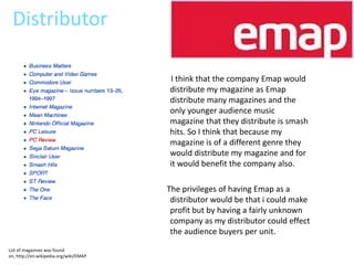 Distributor

                                        I think that the company Emap would
                                        distribute my magazine as Emap
                                        distribute many magazines and the
                                        only younger audience music
                                        magazine that they distribute is smash
                                        hits. So I think that because my
                                        magazine is of a different genre they
                                        would distribute my magazine and for
                                        it would benefit the company also.

                                        The privileges of having Emap as a
                                         distributor would be that i could make
                                         profit but by having a fairly unknown
                                         company as my distributor could effect
                                         the audience buyers per unit.
List of magazines was found
on, http://en.wikipedia.org/wiki/EMAP
 