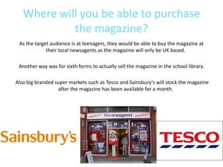 Where will you be able to purchase
            the magazine?
 As the target audience is at teenagers, they would be able to buy the magazine at
             their local newsagents as the magazine will only be UK based.

 Another way was for sixth forms to actually sell the magazine in the school library.

Also big branded super markets such as Tesco and Sainsbury's will stock the magazine
                  after the magazine has been available for a month.
 