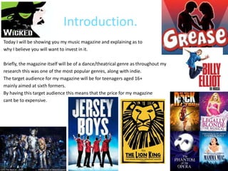 Introduction.
Today I will be showing you my music magazine and explaining as to
why I believe you will want to invest in it.

Briefly, the magazine itself will be of a dance/theatrical genre as throughout my
research this was one of the most popular genres, along with indie.
The target audience for my magazine will be for teenagers aged 16+
mainly aimed at sixth formers.
By having this target audience this means that the price for my magazine
cant be to expensive.
 