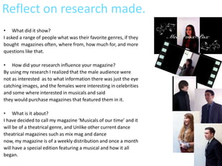 Reflect on research made.
• What did it show?
I asked a range of people what was their favorite genres, if they
bought magazines often, where from, how much for, and more
questions like that.

• How did your research influence your magazine?
By using my research I realized that the male audience were
not as interested as to what information there was just the eye
catching images, and the females were interesting in celebrities
and some where interested in musicals and said
they would purchase magazines that featured them in it.

• What is it about?
I have decided to call my magazine ‘Musicals of our time’ and it
will be of a theatrical genre, and Unlike other current dance
theatrical magazines such as mix mag and dance
now, my magazine is of a weekly distribution and once a month
will have a special edition featuring a musical and how it all
began.
 