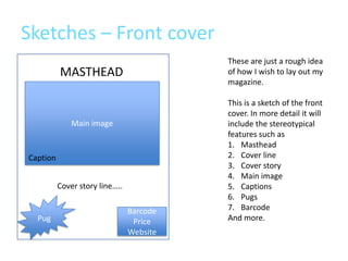 Sketches – Front cover
                                          These are just a rough idea
          MASTHEAD                        of how I wish to lay out my
                                          magazine.

                                          This is a sketch of the front
                                          cover. In more detail it will
              Main image                  include the stereotypical
                                          features such as
                                          1. Masthead
Caption                                   2. Cover line
                                          3. Cover story
                                          4. Main image
          Cover story line…..             5. Captions
                                          6. Pugs
                                Barcode   7. Barcode
  Pug                            Price    And more.
                                Website
 