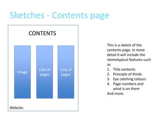 Sketches - Contents page
            CONTENTS
                                     This is a sketch of the
                                     contents page. In more
                                     detail it will include the
                                     stereotypical features such
                                     as
               Lists of   Lists of   1. Title contents
    Image
                pages      pages     2. Principle of thirds
                                     3. Eye catching colours
                                     4. Page numbers and
                                         what is on them
                                     And more.


Website.
 
