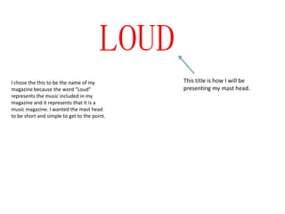 LOUD
I chose the this to be the name of my          This title is how I will be
magazine because the word “Loud”               presenting my mast head.
represents the music included in my
magazine and it represents that it is a
music magazine. I wanted the mast head
to be short and simple to get to the point.
 