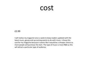 cost

£2.99

I will realise my magazine once a week to keep readers updated with the
latest music, gossip and up coming events to do with music. I chose this
cost for my magazine because it seems like it would be a cheaper choice so
more people will purchase the item. The type of music is more R&B so this
will attract a particular type of audience.
 
