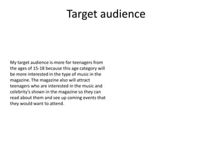 Target audience


My target audience is more for teenagers from
the ages of 15-18 because this age category will
be more interested in the type of music in the
magazine. The magazine also will attract
teenagers who are interested in the music and
celebrity's shown in the magazine so they can
read about them and see up coming events that
they would want to attend.
 