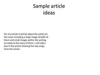 Sample article
                                 ideas


For my article it will be about the artists on
the cover including a large image of both of
them and small images within the writing
to relate to the story of them. I will add a
box in the article showing the top songs
from the artists.
 