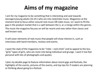Aims of my magazine
I aim for my magazine to be something that is interesting and cool towards
teenagers/young adults (15-24 ) who are into rock/indie music. Magazines at the
moment tend to focus either around rock music OR indie music, so I want to fill the
gap in the product market that is a split between the 2, or a merge within the genres.
The music the magazine focuses on will be recent and new rather than classic and
well known rock.
It will cover elements of rock music that people will show interest in, such as
interviews with band members, reviews and events.

I want the style of the magazines to be “indie – rock chick” and to appeal to the less
“girly” types of girls, who are more into being individual and grunge. I want it too feel
personal with lots of photographs and quotes.
I plan my double page to feature information about recent gigs and festivals, the
highlights of the events, pictures of the events, and top tips for if readers are planning
or thinking about going to a festival.

 