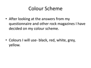 Colour Scheme 
• After looking at the answers from my 
questionnaire and other rock magazines I have 
decided on my colour scheme. 
• Colours I will use- black, red, white, grey, 
yellow. 
 