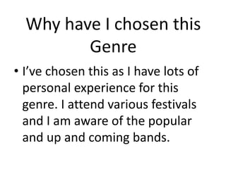 Why have I chosen this 
Genre 
• I’ve chosen this as I have lots of 
personal experience for this 
genre. I attend various festivals 
and I am aware of the popular 
and up and coming bands. 
 