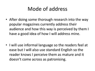 Mode of address 
• After doing some thorough research into the way 
popular magazines currently address their 
audience and how this way is perceived by them I 
have a good idea of how I will address mine. 
• I will use informal language so the readers feel at 
ease but I will also use standard English so the 
reader knows I perceive them as mature and it 
doesn’t come across as patronising. 
 