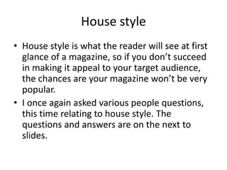 House style 
• House style is what the reader will see at first 
glance of a magazine, so if you don’t succeed 
in making it appeal to your target audience, 
the chances are your magazine won’t be very 
popular. 
• I once again asked various people questions, 
this time relating to house style. The 
questions and answers are on the next to 
slides. 
 