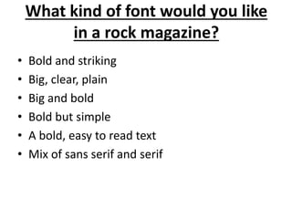 What kind of font would you like 
in a rock magazine? 
• Bold and striking 
• Big, clear, plain 
• Big and bold 
• Bold but simple 
• A bold, easy to read text 
• Mix of sans serif and serif 
 