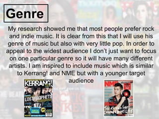 Genre
My research showed me that most people prefer rock
and indie music. It is clear from this that I will use his
genre of music but also with very little pop. In order to
appeal to the widest audience I don’t just want to focus
on one particular genre so it will have many different
artists. I am inspired to include music which is similar
to Kerrang! and NME but with a younger target
audience
 