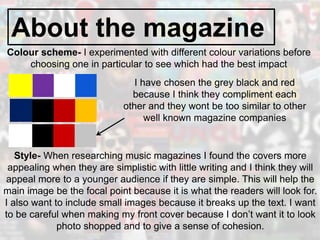About the magazine
Colour scheme- I experimented with different colour variations before
choosing one in particular to see which had the best impact
I have chosen the grey black and red
because I think they compliment each
other and they wont be too similar to other
well known magazine companies
Style- When researching music magazines I found the covers more
appealing when they are simplistic with little writing and I think they will
appeal more to a younger audience if they are simple. This will help the
main image be the focal point because it is what the readers will look for.
I also want to include small images because it breaks up the text. I want
to be careful when making my front cover because I don’t want it to look
photo shopped and to give a sense of cohesion.
 