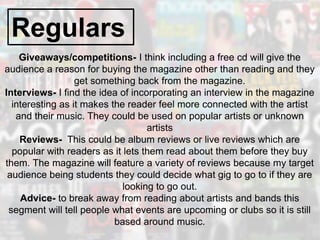 Regulars
Giveaways/competitions- I think including a free cd will give the
audience a reason for buying the magazine other than reading and they
get something back from the magazine.
Interviews- I find the idea of incorporating an interview in the magazine
interesting as it makes the reader feel more connected with the artist
and their music. They could be used on popular artists or unknown
artists
Reviews- This could be album reviews or live reviews which are
popular with readers as it lets them read about them before they buy
them. The magazine will feature a variety of reviews because my target
audience being students they could decide what gig to go to if they are
looking to go out.
Advice- to break away from reading about artists and bands this
segment will tell people what events are upcoming or clubs so it is still
based around music.
 