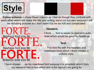 Style
FORTE.
Colour scheme- I chose these colours as I feel as though they contrast with
each other which will make the title and writing stand out but also because I will
be including pictures so I don’t want it to be too full and complicated.
FORTE.
FORTE.
Bauhaus font size 96
Bauhaus font size 96
Britannic bold size 96
I have chosen … as my masthead font because it is simplistic which from
my research has a nice effect and is the layout I am going for
Headers
I think….. font is easier to read and quite
bold which would be good for headings.
Text
This font fits with the headers and
masthead fonts which I think creates a
uniform style.
 