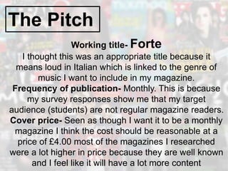 The Pitch
Working title- Forte
I thought this was an appropriate title because it
means loud in Italian which is linked to the genre of
music I want to include in my magazine.
Frequency of publication- Monthly. This is because
my survey responses show me that my target
audience (students) are not regular magazine readers.
Cover price- Seen as though I want it to be a monthly
magazine I think the cost should be reasonable at a
price of £4.00 most of the magazines I researched
were a lot higher in price because they are well known
and I feel like it will have a lot more content
 