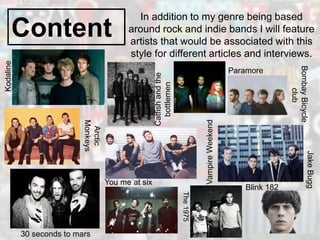 Content
In addition to my genre being based
around rock and indie bands I will feature
artists that would be associated with this
style for different articles and interviews.
Kodaline
Catfishandthe
bottlemen
Arctic
Monkeys
30 seconds to mars
You me at six
BombayBicycle
club
Paramore
VampireWeekend
The1975
Blink 182
JakeBugg
 