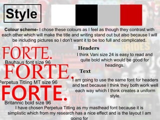Style
FORTE.
Colour scheme- I chose these colours as I feel as though they contrast with
each other which will make the title and writing stand out but also because I will
be including pictures so I don’t want it to be too full and complicated.
FORTE.
FORTE.
Bauhaus font size 96
Perpetua Titling MT size 96
Britannic bold size 96
I have chosen Perpetua Titling as my masthead font because it is
simplistic which from my research has a nice effect and is the layout I am
going for
Headers
I think Vani size 24 is easy to read and
quite bold which would be good for
headings.
Text
I am going to use the same font for headers
and text because I think they both work well
each way which I think creates a uniform
style.
 