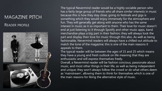 The typical Nevermind reader would be a highly sociable person who
has a fairly large group of friends who all share similar interests in music
because this is how they stay close; going to festivals and gigs is
something which they would enjoy immensely for the atmosphere and
fun. They will generally get along with anyone who has the same
interest in music as it so important to them. Their love for music doesn't
end at just listening to it through Spotify and other music apps, band
merchandise plays a big part in their fashion; they will always look the
part and display their love for music through this also. As well as being
fashionable, Nevermind readers will always have a chilled out attitude to
match the tone of the magazine; this is one of the main reasons it
appeals to them.
The typical reader will be between the ages of 15 and 25 which means
they have a young and fresh outlook on life meaning that they are
enthusiastic and will express themselves freely.
Overall, a Nevermind reader will be fashion concious, passionate about
music, and most other things in their life, as well as being independent
and unique; they won't always follow the crowd or do what others deem
as 'mainstream', allowing them to think for themselves which is one of
the main reasons for liking the alternative style of music.
 