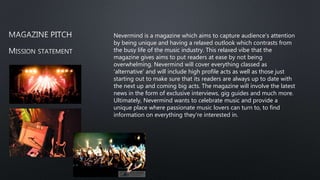 Nevermind is a magazine which aims to capture audience's attention
by being unique and having a relaxed outlook which contrasts from
the busy life of the music industry. This relaxed vibe that the
magazine gives aims to put readers at ease by not being
overwhelming. Nevermind will cover everything classed as
'alternative' and will include high profile acts as well as those just
starting out to make sure that its readers are always up to date with
the next up and coming big acts. The magazine will involve the latest
news in the form of exclusive interviews, gig guides and much more.
Ultimately, Nevermind wants to celebrate music and provide a
unique place where passionate music lovers can turn to, to find
information on everything they're interested in.
 