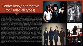 Genre: Rock/ alternative
rock (also all types)
I want my magazine to connect with and relate to as many people as
possible so I feel like if I tie myself down to just one genre I will not be able
to reach out to as many people as I can. Based on my survey results the
most popular genre is rock/ alternative rock and heavy metal. I am going
mainly focus on this but I know that majority of people listen to a variety
of music but the most popular music is always in the UK Top 40 as the
show tells the UK what are the top songs of the week, so I can focus on the
rock/ alternative rock within the UK Top 40 mainly. This means I am going
to follow what these artists do but obviously my magazine can include
people who aren’t in the UK Top 40 and cover general pop as not
everyone does listen to those types of genre that are in the UK Top 40. The
magazines I have looked at either orientate themselves with a single genre
like rock or the magazines I looked at seem to be host to a variety of
genre’s included in their magazines. For example Q one week can have
Bruno Mars and then the next they can include a band called Elbow which
is going from pop to alternative rock. I think going for the variety would be
better for my magazine as I would have an abundance of information and
artists to go off and it would be hard to go find stories and the latest
information about peoples favourite artists when they are in a not so
popular genre. I am still going to focus on what the people in my survey
want.
 