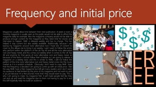 Frequency and initial price
Magazines usually allow time between their next publication. A week or even a
monthly magazine is usually seen as the public would not be able to afford the
magazine daily for example. Also the magazine company would not be able to
produce enough content for the magazine as they need time for stories and
interviews to happen. NME is released weekly and has no charge. This has
helped it stay current but also widely available. Additionally, because I am
basing my magazine around rock/ alternative rock I have lots of content to
cover so this allows me to bring it out weekly. I said I want to follow the artists
who perform within the platform of the UK Top 40 and all the rock/ alternative
rock and heavy metal, and this comes out weekly when it comes to the UK Top
40 and anytime for that genre of rock/ alternative rock and heavy metal, so
because of this factor I should follow their schedule so I am going to release a
magazine on a weekly basis and this is similar to NME, I will not follow the
pattern of the time rock/ alternative rock and heavy metal come into the music
market as it is a random schedule . Obviously I don’t want to copy NME Now
that the frequency is decided I am going to come up with an initial price. I like
the way NME have a free magazine but still get many readers and I don’t want
my audience to feel limited by the price of my magazine and not want to pick
it up just because it’s a few pounds more than they would want to pay. This is
why I am going to make my magazine free. It will make people feel like they
can pick up and read the magazine due to them not having to pay for it and
this will hopefully help me build an audience.
 