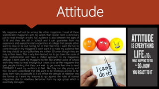 Attitude
My magazine will not be serious like other magazines. I read all these
sophisticated magazines with big words that people need a dictionary
just to read through articles. My audience is also between the ages of
13-18 and they are still in school and I can guarantee from my
experience and everyone else's experience at college that people either
want to relax or be out having fun in their free time. I want the fun to
come through in my magazine. I don’t want it to make my audience feel
like they should be acting like they are in their 20’s even though they are
only in their teens. This is why I've decided not to go down the route of
huge sophistication and have a chilled approach to my magazines
attitude. I don’t want my magazine to feel like another piece of school
work they need to read through but I want it to be the magazine that
gets people thinking that they cant wait to get some free time to read
FEEDBACK. I want my audience to feel like they can stay young and
free. As well I understand that kids want to be rebellious and be as far
away from rules as possible so I will reflect the attitude of rebellion into
the format as I want my features to go against the rules of normal
magazines due to rebellious behaviour from my age group which is
essentially teenagers.
 