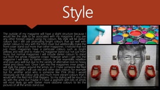 Style
The outside of my magazine will have a slight structure because I
would like the style to be associated with my magazine if you see
any other foreign objects using my colours. My style will be darker
colours but I will use protruding bright colours that go well with
darker colours to vary with the front cover but additionally make the
front cover stand out more than other magazines. I noticed that not
just music magazines have a particular colours such as bright
yellows and reds and to make my magazine stand out not just from
music but normal magazines I will include darker colours to stand
out from the whole magazine crowd. However when I get into the
magazine I will keep to darker colours as that resembles rebellion
and rock very well but due to the variety of alternative rock to heavy
metal and classic rock. Once I get into the magazines inner pages I
will style the pages around the artists so if I have someone like Red
Hot Chilli Peppers I will use red and other dark colours for example
but for another artist who is someone like P!nk (Pink) I would
obviously use the colour pink and much more vibrant colours than I
would with the Red Hot Chilli Peppers. So my styling will be much to
do with the artist but maybe if I have a segment with lots of artists
will most likely go with darker more obscene colours to let the
pictures of all the artists stand out.
 
