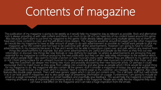 Contents of magazine
The publication of my magazine is going to be weekly as it would help my magazine stay as relevant as possible. Rock and alternative
rock is always providing us with new content and there is so much to go off so I can have lots of my content based around this genre.
Also because I don’t want to just limit my magazine to this genre I have already talked about using multiple genres too so then I can
have even more content to cover and this will attract more readers. The magazine would be around 60 pages just like other magazines
as I would like my magazine to have as little amount of pages to do with advertisement as possible as I would want people to pick my
magazine up for the content and not have to be overcome with all the advertisements. However I am going to have to include
advertisements in my magazine because it is free and I would not be able to reproduce copies over and over without any revenue from
things like advertisements for example. But also some advertisements are useful and people do like them as they find out new
information or discover new things like new festivals or new clothing for example. So where as advertisements are annoying they are
essential for my magazine to continue producing the next publication but they can also help relay information to the audience which
could attract people itself. I also want to include a section on new musician's every week. Whether they are different to my genre of rock
or not I think giving a place for an unheard musician to create a name will attract other new musicians to promote their music and also
help the customers go deeper into finding new music and possibly discovering their new favourite artists. Or perhaps it could
encourage them to make music as they grow from college into university and also grow as people which I think would be a great thing
for my magazine to do. My magazine will also contain all the generic stuff I consider a magazine of todays day and age would need.
Essentially I should include a front cover which is obvious. Next a contents page so the customer can navigate my magazine. Also other
features like double page spreads. Then I will have generic pages which I can just put content onto. This is all basic stuff but I will include
it as it can look good in magazines and its also great ways of presenting information on a page. Furthermore, I am going to include an
email on a page somewhere so people can email FeedBack and essentially give feedback. This would help the magazine complete its
meaning and have a way of improving and knowing what to include in the magazine. People who really like the magazine they read
can have a real effect on the magazine and I can take a huge inspiration from the emails.
 