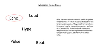 Magazine Name Ideas
Echo
Hype
Pulse
Loud!
Beat
Here are some potential names for my magazine.
I tried to make them all music related as they are
for a music magazine. They are all very short as a
long name may be harder to remember and be a
bit of a mouthful. I need to think about what
they would look like enlarged and in the correct
font on my magazine. I think my favourite is
Echo.
 