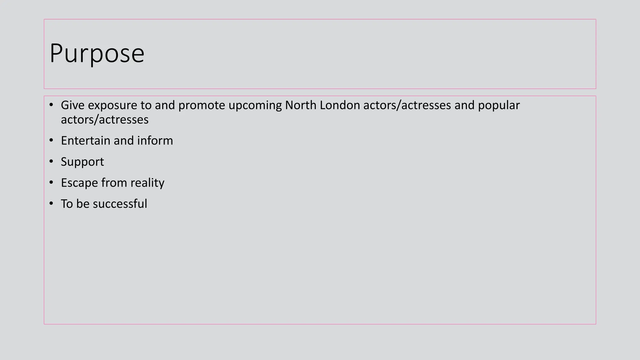 Purpose
• Give exposure to and promote upcoming North London actors/actresses and popular
actors/actresses
• Entertain and inform
• Support
• Escape from reality
• To be successful
 
