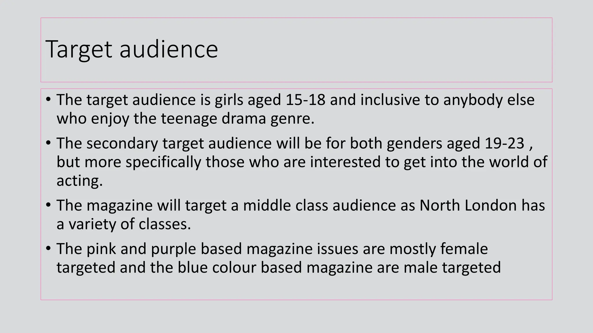 Target audience
• The target audience is girls aged 15-18 and inclusive to anybody else
who enjoy the teenage drama genre.
• The secondary target audience will be for both genders aged 19-23 ,
but more specifically those who are interested to get into the world of
acting.
• The magazine will target a middle class audience as North London has
a variety of classes.
• The pink and purple based magazine issues are mostly female
targeted and the blue colour based magazine are male targeted
 