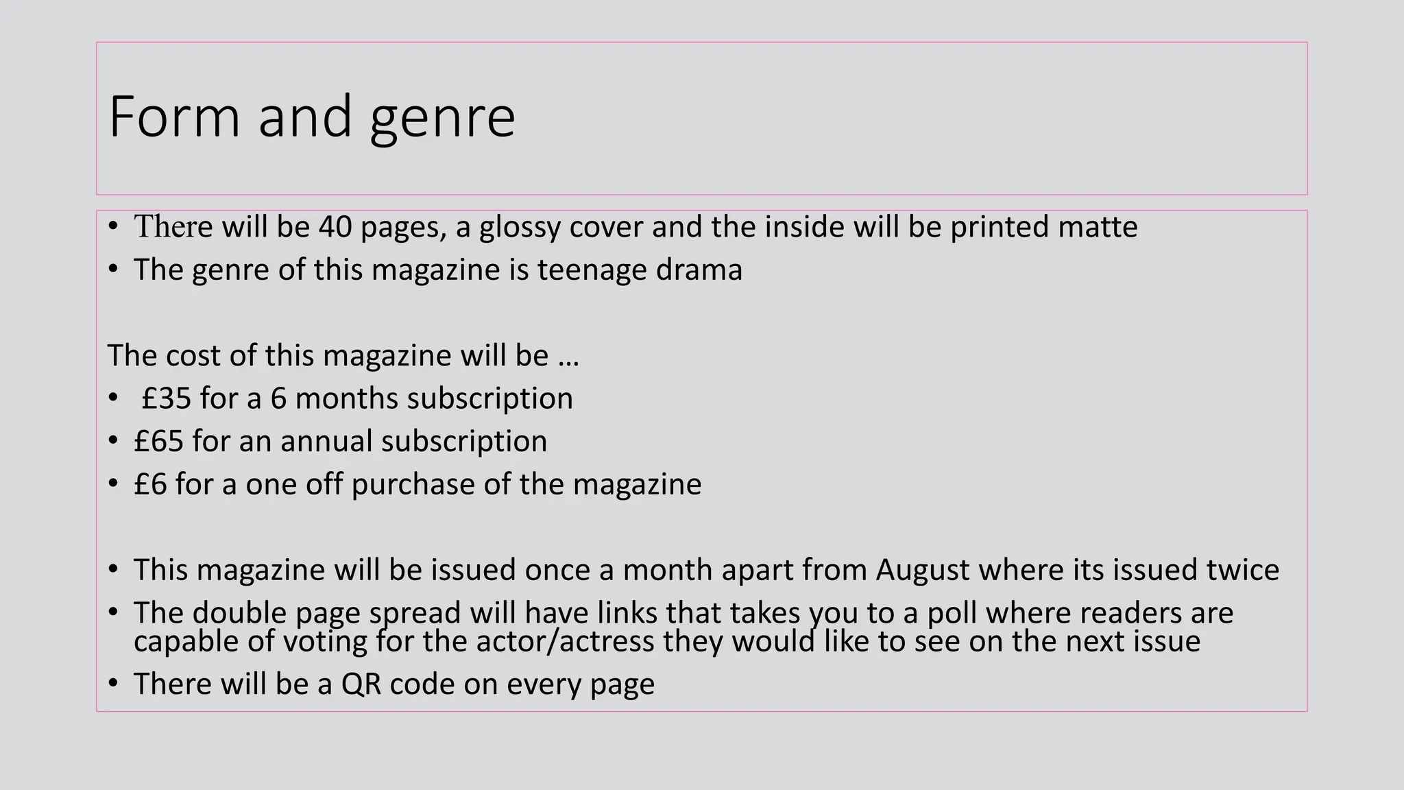 Form and genre
• There will be 40 pages, a glossy cover and the inside will be printed matte
• The genre of this magazine is teenage drama
The cost of this magazine will be …
• £35 for a 6 months subscription
• £65 for an annual subscription
• £6 for a one off purchase of the magazine
• This magazine will be issued once a month apart from August where its issued twice
• The double page spread will have links that takes you to a poll where readers are
capable of voting for the actor/actress they would like to see on the next issue
• There will be a QR code on every page
 