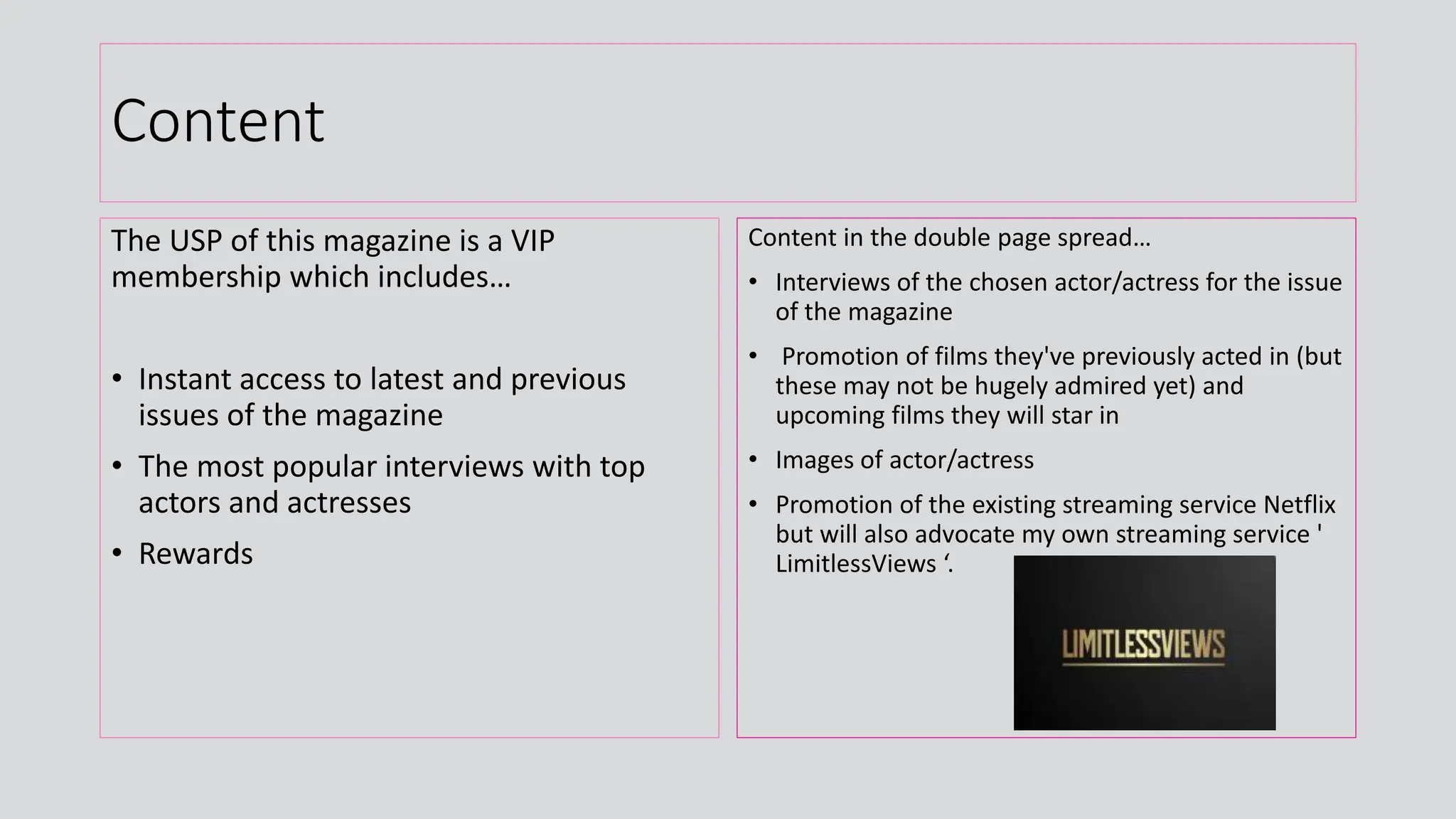 Content
The USP of this magazine is a VIP
membership which includes…
• Instant access to latest and previous
issues of the magazine
• The most popular interviews with top
actors and actresses
• Rewards
Content in the double page spread…
• Interviews of the chosen actor/actress for the issue
of the magazine
• Promotion of films they've previously acted in (but
these may not be hugely admired yet) and
upcoming films they will star in
• Images of actor/actress
• Promotion of the existing streaming service Netflix
but will also advocate my own streaming service '
LimitlessViews ‘.
 