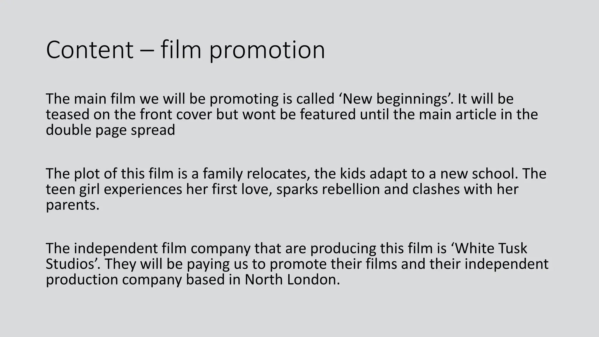 Content – film promotion
The main film we will be promoting is called ‘New beginnings’. It will be
teased on the front cover but wont be featured until the main article in the
double page spread
The plot of this film is a family relocates, the kids adapt to a new school. The
teen girl experiences her first love, sparks rebellion and clashes with her
parents.
The independent film company that are producing this film is ‘White Tusk
Studios’. They will be paying us to promote their films and their independent
production company based in North London.
 