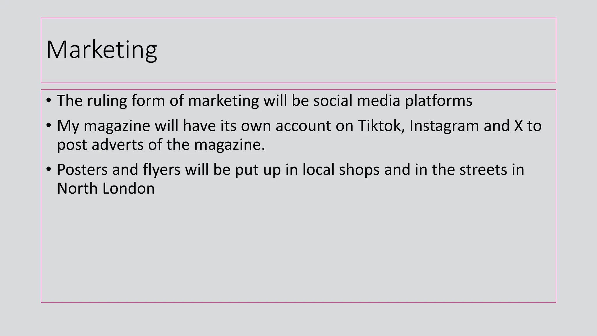 Marketing
• The ruling form of marketing will be social media platforms
• My magazine will have its own account on Tiktok, Instagram and X to
post adverts of the magazine.
• Posters and flyers will be put up in local shops and in the streets in
North London
 