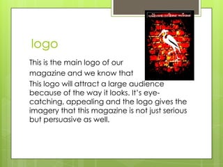 logo
This is the main logo of our
magazine and we know that
This logo will attract a large audience
because of the way it looks. It’s eye-
catching, appealing and the logo gives the
imagery that this magazine is not just serious
but persuasive as well.
 