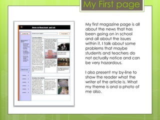 My first magazine page is all
about the news that has
been going on in school
and all about the issues
within it. I talk about some
problems that maybe
students and teachers do
not actually notice and can
be very hazardous.
I also present my by-line to
show the reader what the
writer of the article is. What
my theme is and a photo of
me also.
My First page
 