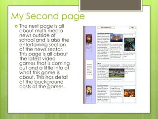 My Second page
 The next page is all
about multi-media
news outside of
school and is also the
entertaining section
of the news sector.
This page is all about
the latest video
games that is coming
out and a little info of
what this game is
about. This has detail
of the background
costs of the games.
 