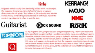 Title
Magazine names usually have a meaning behind them. For example,
the magazine Kerrang was named after the “sound of a power
chord on an electric guitar.” This relates to the magazine as it focuses
on rock music, and electric guitars are used in rock music. I want the
name of my magazine to relate in a similar way.
As my magazine isn’t going to focus on one genre specifically, I don’t want the name
to be specific to one genre either. I need the name to be more general of every genre.
Therefore, the title of my magazine is going to be Demo. When an artist first records
a song, they record a “demo” version, before creating the finished song. I’ve chosen
this name as it suggests to the audience that the magazine contains the newest music
and is current and up to date, which will encourage them to buy it. This is a general
name that’s inclusive of every genre, so the audience will know that the magazine is
inclusive for everyone’s interests.
 
