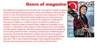 Genre of magazine
My magazine isn’t going to have on particular music genre. Instead, it’s going
to be a combination of various genres, similar to Q magazine. My main focus
will be on rock and indie/alternative, as I got the most responses for these
genres in my survey. Pop will also have a large focus, as it was very close
behind in responses. This is just a basis for the magazine, as both genres
have various subgenres. In order to attract as wide of an audience as
possible, I need to include as many of these subgenres as possible, as not
everyone is interested in every aspect of rock and pop music. Some people
only like specific subgenres, and I don’t want to alienate them as readers by
not including articles for them. Including a combination of different genres
and artists could also be beneficial to readers who are only interested in
specific subgenres as they may discover a new artist or genre and find that
they like it. My survey showed that people really enjoyed being able to
discover new and upcoming artists, so this will be useful for them.
 