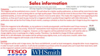 Sales information
Frequency
The magazine will be published once a month. This will allow for a better quality publication, as there will be more time to take
professional photos, as well as being able to use high quality paper. There will also be more to discuss than if the magazine was
published weekly, as more will have happened, so there’s more to write about. This makes the magazine more appealing to the
audience, as they won’t want to pay money for a magazine which is quickly thrown together with little information. The
publication date will be the first Friday of each month, creating a schedule so that the readers don’t forget to buy the magazine.
Price
I want the magazine to be affordable, as my audience is mostly young people, and therefore won’t have money to
spare on a magazine. In my survey, “£2.01-£3” received the most responses when people were asked how much
they’d be willing to pay for a magazine. However, as the magazine will be published monthly, I will need be able to
charge slightly more in exchange for a higher quality. Therefore, I’ve decided to charge £3.50 per publication.
While this is still affordable, the readers will be willing to pay slightly more, as it’s only once a month, rather than
weekly, and the magazine will include a lot of information.
Location
The magazine will be sold in large stores, like Tesco and WHSmith, as well as local newsagents, alongside other music magazines,
in order to reach a wider audience. It will also be available to purchase online for people who can’t reach their local store, both
on the magazine’s website and the website of stores that it is sold in.
 