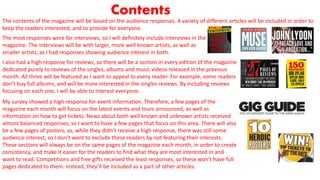 Contents
The contents of the magazine will be based on the audience responses. A variety of different articles will be included in order to
keep the readers interested, and to provide for everyone.
The most responses were for interviews, so I will definitely include interviews in the
magazine. The interviews will be with larger, more well known artists, as well as
smaller artists, as I had responses showing audience interest in both.
I also had a high response for reviews, so there will be a section in every edition of the magazine
dedicated purely to reviews of the singles, albums and music videos released in the previous
month. All three will be featured as I want to appeal to every reader. For example, some readers
don’t buy full albums, and will be more interested in the singles reviews. By including reviews
focusing on each one, I will be able to interest everyone.
My survey showed a high response for event information. Therefore, a few pages of the
magazine each month will focus on the latest events and tours announced, as well as
information on how to get tickets. News about both well known and unknown artists received
almost balanced responses, so I want to have a few pages that focus on this area. There will also
be a few pages of posters, as, while they didn’t receive a high response, there was still some
audience interest, so I don’t want to exclude these readers by not featuring their interests.
These sections will always be on the same pages of the magazine each month, in order to create
consistency, and make it easier for the readers to find what they are most interested in and
want to read. Competitions and free gifts received the least responses, so these won’t have full
pages dedicated to them. Instead, they’ll be included as a part of other articles.
 