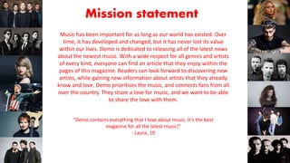 Mission statement
Music has been important for as long as our world has existed. Over
time, it has developed and changed, but it has never lost its value
within our lives. Demo is dedicated to releasing all of the latest news
about the newest music. With a wide respect for all genres and artists
of every kind, everyone can find an article that they enjoy within the
pages of this magazine. Readers can look forward to discovering new
artists, while gaining new information about artists that they already
know and love. Demo prioritises the music, and connects fans from all
over the country. They share a love for music, and we want to be able
to share the love with them.
“Demo contains everything that I love about music. It’s the best
magazine for all the latest music!”
- Laura, 19
 