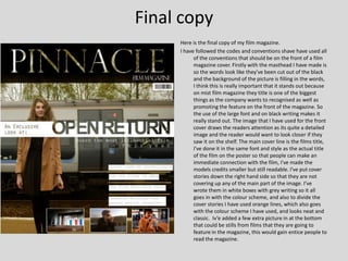Final copy
     Here is the final copy of my film magazine.
     I have followed the codes and conventions shave have used all
           of the conventions that should be on the front of a film
           magazine cover. Firstly with the masthead I have made is
           so the words look like they've been cut out of the black
           and the background of the picture is filling in the words,
           I think this is really important that it stands out because
           on mist film magazine they title is one of the biggest
           things as the company wants to recognised as well as
           promoting the feature on the front of the magazine. So
           the use of the large font and on black writing makes it
           really stand out. The image that I have used for the front
           cover draws the readers attention as its quite a detailed
           image and the reader would want to look closer if they
           saw it on the shelf. The main cover line is the films title,
           I've done it in the same font and style as the actual title
           of the film on the poster so that people can make an
           immediate connection with the film, I've made the
           models credits smaller but still readable. I've put cover
           stories down the right hand side so that they are not
           covering up any of the main part of the image. I’ve
           wrote them in white boxes with grey writing so it all
           goes in with the colour scheme, and also to divide the
           cover stories I have used orange lines, which also goes
           with the colour scheme I have used, and looks neat and
           classic. Iv’e added a few extra picture in at the bottom
           that could be stills from films that they are going to
           feature in the magazine, this would gain entice people to
           read the magazine.
 